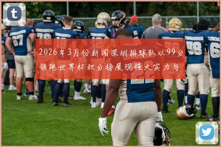 2026年3月份新闻深圳排球队以99分领跑世界杯积分榜展现强大实力与团队合作精神