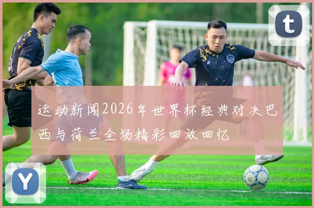 运动新闻2026年世界杯经典对决巴西与荷兰全场精彩回放回忆