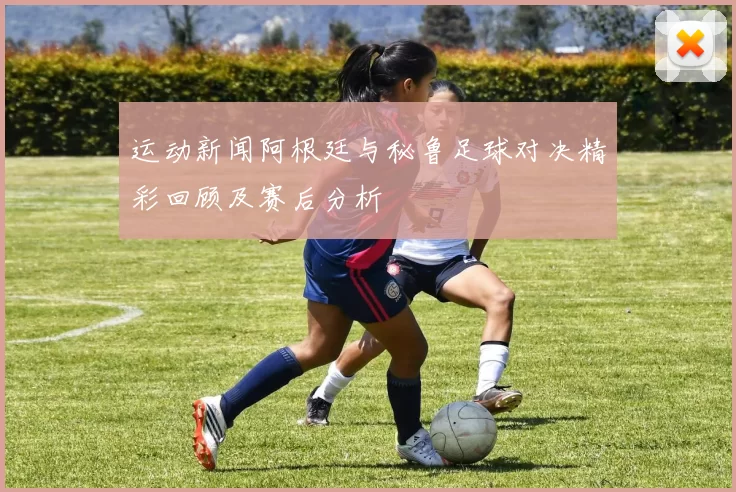 运动新闻阿根廷与秘鲁足球对决精彩回顾及赛后分析