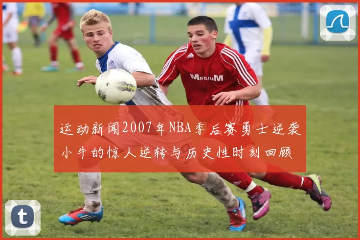 运动新闻2007年NBA季后赛勇士逆袭小牛的惊人逆转与历史性时刻回顾