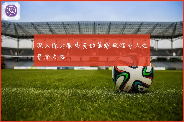 深入探讨张秀英的篮球旅程与人生哲学之路