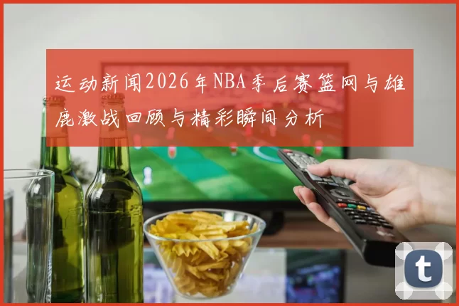 运动新闻2026年NBA季后赛篮网与雄鹿激战回顾与精彩瞬间分析