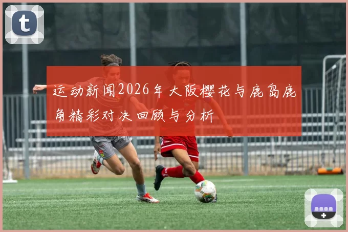 运动新闻2026年大阪樱花与鹿岛鹿角精彩对决回顾与分析