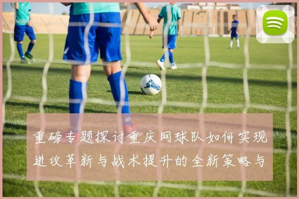 重磅专题探讨重庆网球队如何实现进攻革新与战术提升的全新策略与实践