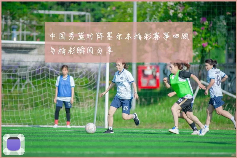 中国男篮对阵墨尔本精彩赛事回顾与精彩瞬间分享
